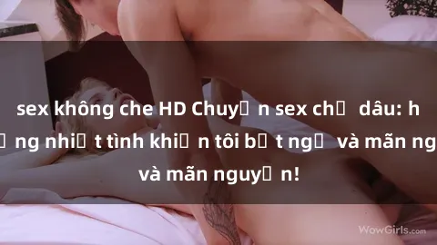 sex không che HD Chuyện sex chị dâu: hành động nhiệt tình khiến tôi bất ngờ và mãn nguyện!