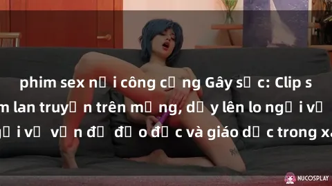 phim sex nơi công cộng Gây sốc: Clip sex mẹ con Việt Nam lan truyền trên mạng, dấy lên lo ngại về vấn đề đạo đức và giáo dục trong xã hội hiện nay.