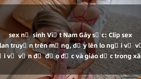 sex nữ sinh Việt Nam Gây sốc: Clip sex mẹ con Việt Nam lan truyền trên mạng, dấy lên lo ngại về vấn đề đạo đức và giáo dục trong xã hội hiện nay.