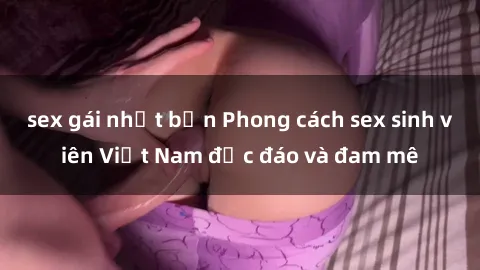 sex gái nhật bản Phong cách sex sinh viên Việt Nam độc đáo và đam mê